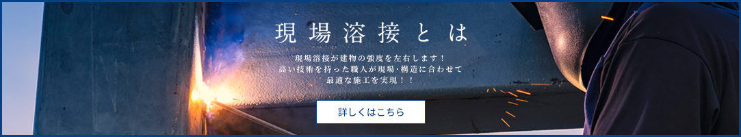 現場溶接とは 現場溶接が建物の強度を左右します！ 高い技術を持った職人が現場・構造に合わせて最適な施工を実現！！ 詳しくはこちら